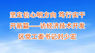 堅定信心明方向 篤行實干開新篇——訪經濟技術開發區黨工委書記劉少宏