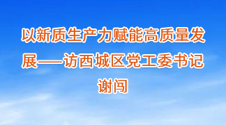 以新質生產力賦能高質量發展——訪西城區黨工委書記謝闖